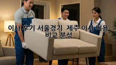 이사 후기: 서울/경기 & 제주 이사 비용 비교 분석